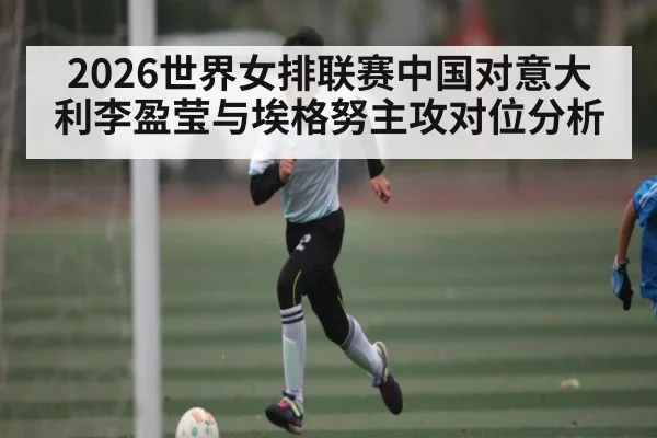 2026世界女排联赛中国对意大利李盈莹与埃格努主攻对位分析